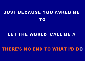 JUST BECAUSE YOU ASKED ME
TO

LET THE WORLD CALL ME A

THERE'S NO END T0 WHAT I'D DO