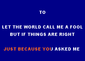 TO

LET THE WORLD CALL ME A FOOL
BUT IF THINGS ARE RIGHT

JUST BECAUSE YOU ASKED ME