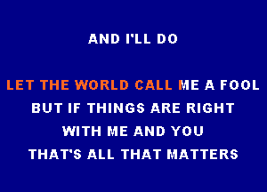 AND I'LL DO

LET THE WORLD CALL ME A FOOL
BUT IF THINGS ARE RIGHT
WITH ME AND YOU
THAT'S ALL THAT MATTERS