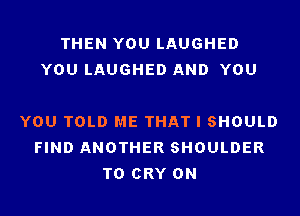 THEN YOU LAUGHED
YOU LAUGHED AND YOU

YOU TOLD ME THAT I SHOULD
FIND ANOTHER SHOULDER
T0 CRY 0N