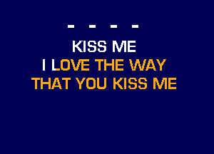 KISS ME
I LOVE THE WAY

THAT YOU KISS ME