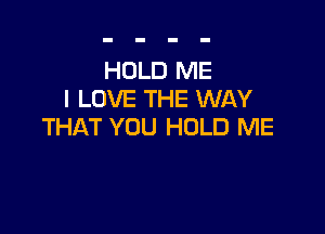 HOLD ME
I LOVE THE WAY

THAT YOU HOLD ME