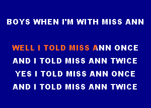 BOYS WHEN I'M WITH MISS ANN

WELL I TOLD MISS ANN ONCE
AND I TOLD MISS ANN TWICE
YES I TOLD MISS ANN ONCE
AND I TOLD MISS ANN TWICE