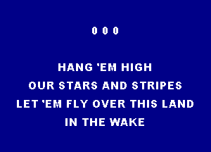 000

HANG 'EM HIGH

OUR STARS AND STRIPES
LET 'EM FLY OVER THIS LAND
IN THE WAKE