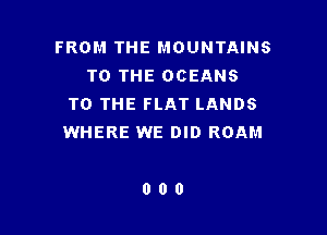 FROM THE MOUNTAINS
TO THE OCEANS
TO THE FLAT LANDS

WHERE WE DID ROAM

000