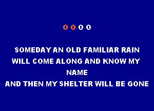 0000

SDMEDAYAN OLD FAMILIAR RAIN
WILL COME ALONG AND KNOW MY
NAME
AND THEN MY SHELTER WILL BE GONE