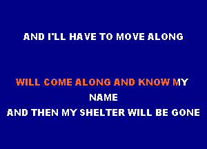 AND I'LL HAVE TO MOVE ALONG

WILL COME ALONG AND KNOW MY
NAME
AND THEN MY SHELTER WILL BE GONE