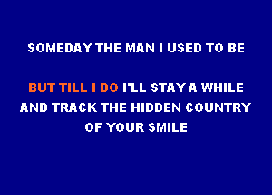 SDMEDAYTHE MAN I USED TO BE

BUT TILL I DO I'LL STAYA WHILE
AND TRACK THE HIDDEN COUNTRY
OF YOUR SMILE