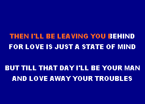 THEN I'LL BE LEAVING YOU BEHIND
FDR LOVE IS JUSTA STATE OF MIND

BUT TILL THAT DAY I'LL BE YOUR MAN
AND LOVE AWAY YOUR TROUBLES