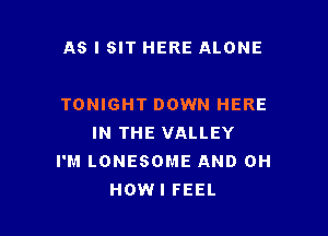 AS I SIT HERE ALONE

TONIGHT DOWN HERE

IN THE VALLEY
I'M LONESOME AND 0H
HOWI FEEL