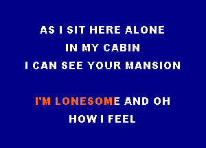 AS I SIT HERE ALONE
IN MY CABIN
I CAN SEE YOUR MANSION

I'M LONESOME AND 0H
HOWI FEEL