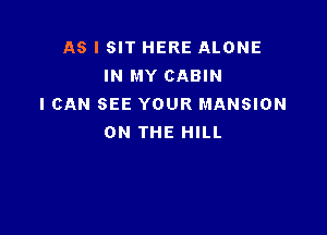 AS I SIT HERE ALONE
IN MY CABIN
I CAN SEE YOUR MANSION

ON THE HILL