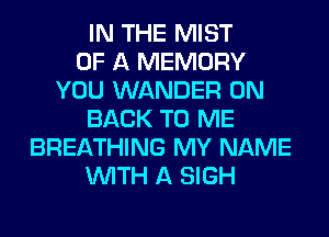 IN THE MIST
OF A MEMORY
YOU WANDER ON
BACK TO ME
BREATHING MY NAME
WITH A SIGH