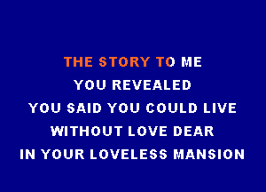 THE STORY TO ME
YOU REVEALED
YOU SAID YOU COULD LIVE
WITHOUT LOVE DEAR
IN YOUR LOVELESS MANSION