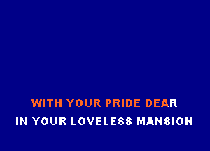 WITH YOUR PRIDE DEAR
IN YOUR LOVELESS MANSION