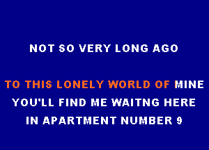 NOT SO VERY LONG AGO

TO THIS LONELY WORLD OF MINE
YOU'LL FIND ME WAITNG HERE
IN APARTMENT NUMBER 9