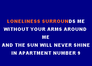 LONELINESS SURROUNDS ME
WITHOUT YOUR ARMS AROUND
ME
AND THE SUN WILL NEVER SHINE
IN APARTMENT NUMBER 9