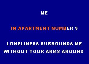 ME

IN APARTMENT NUMBER 9

LONELINESS SURROUNDS ME
WITHOUT YOUR ARMS AROUND