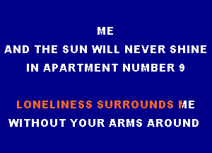 ME
AND THE SUN WILL NEVER SHINE
IN APARTMENT NUMBER 9

LONELINESS SURROUNDS ME
WITHOUT YOUR ARMS AROUND