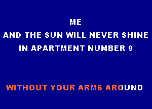 ME
AND THE SUN WILL NEVER SHINE
IN APARTMENT NUMBER 9

WITHOUT YOUR ARMS AROUND