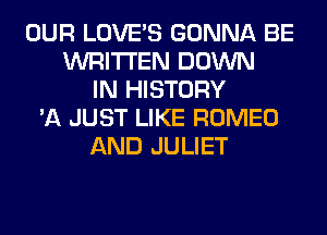 OUR LOVE'S GONNA BE
WRITTEN DOWN
IN HISTORY
'A JUST LIKE ROMEO
AND JULIET