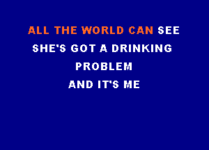 ALL THE WORLD CAN SEE
SHE'S GOT A DRINKING
PROBLEM

AND IT'S ME
