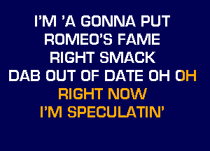 I'M 'A GONNA PUT
ROMEO'S FAME
RIGHT SMACK
DAB OUT OF DATE 0H 0H
RIGHT NOW
I'M SPECULATIN'