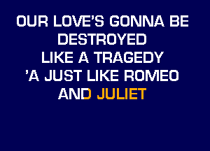 OUR LOVE'S GONNA BE
DESTROYED
LIKE A TRAGEDY
'A JUST LIKE ROMEO
AND JULIET