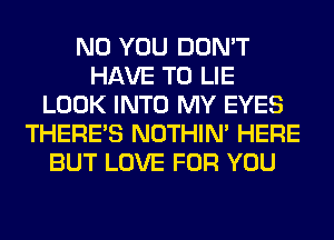 N0 YOU DON'T
HAVE TO LIE
LOOK INTO MY EYES
THERE'S NOTHIN' HERE
BUT LOVE FOR YOU