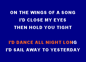 ON THE WINGS OF A SONG
I'D CLOSE MY EYES
THEN HOLD YOU TIGHT

I'D DANCE ALL NIGHT LONG
I'D SAIL AWAY T0 YESTERDAY