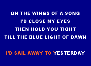 ON THE WINGS OF A SONG
I'D CLOSE MY EYES
THEN HOLD YOU TIGHT
TILL THE BLUE LIGHT 0F DAWN

I'D SAIL AWAY T0 YESTERDAY