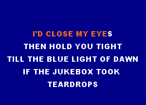 I'D CLOSE MY EYES
THEN HOLD YOU TIGHT
TILL THE BLUE LIGHT 0F DAWN
IF THE JUKEBOX TOOK
TEARDROPS