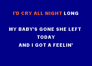 I'D CRY ALL NIGHT LONG

MY BABY'S GONE SHE LEFT

TODAY
AND I GOT A FEELIN'