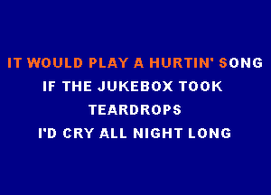 IT WOULD PLAY A HURTIN' SONG
IF THE JUKEBOX TOOK

TEARDROPS
I'D CRY ALL NIGHT LONG