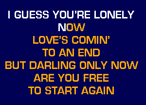 I GUESS YOU'RE LONELY
NOW
LOVE'S COMIM
TO AN END
BUT DARLING ONLY NOW
ARE YOU FREE
TO START AGAIN