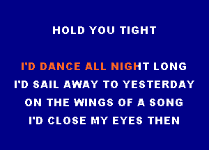 HOLD YOU TIGHT

I'D DANCE ALL NIGHT LONG
I'D SAIL AWAY T0 YESTERDAY
ON THE WINGS OF A SONG
I'D CLOSE MY EYES THEN