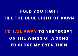 HOLD YOU TIGHT
TILL THE BLUE LIGHT 0F DAWN

I'D SAIL AWAY T0 YESTERDAY
ON THE WINGS OF A SONG
I'D CLOSE MY EYES THEN