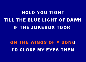 HOLD YOU TIGHT
TILL THE BLUE LIGHT 0F DAWN
IF THE JUKEBOX TOOK

ON THE WINGS OF A SONG
I'D CLOSE MY EYES THEN