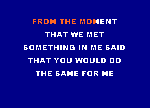 FROM THE MOMENT
THAT WE MET
SOMETHING IN ME SAID
THAT YOU WOULD DO
THE SAME FOR ME

g