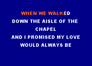 WHEN WE WALKED
DOWN THE AISLE OF THE
CHAPEL

AND I PROMISED MY LOVE
WOULD ALWAYS BE