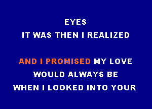 EYES
IT WAS THEN I REALIZED

AND I PROMISE!) MY LOVE
WOULD ALWAYS BE
WHEN I LOOKED INTO YOUR