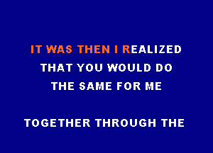 IT WAS THEN I REALIZED
THAT YOU WOULD DO
THE SAME FOR ME

TOGETHER THROUGH THE