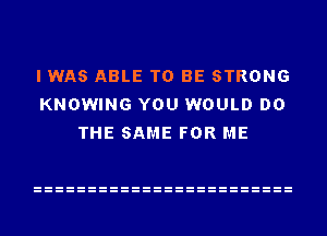 I WAS ABLE TO BE STRONG
KNOWING YOU WOULD DO
THE SAME FOR ME