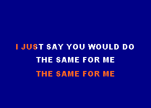 I JUST SAY YOU WOULD DO

THE SAME FOR ME
THE SAME FOR ME