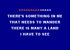 THERE'S SOMETHING IN ME
THAT NEEDS TO WANDER
THERE IS MANY A LAND
I HAVE TO SEE