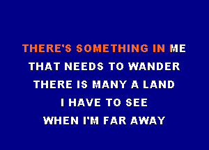 THERE'S SOMETHING IN ME
THAT NEEDS TO WANDER
THERE IS MANY A LAND
I HAVE TO SEE
WHEN I'M FAR AWAY