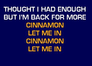 THOUGHT I HAD ENOUGH
BUT I'M BACK FOR MORE
CINNAMON
LET ME IN
CINNAMON
LET ME IN