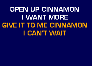 OPEN UP CINNAMON
I WANT MORE
GIVE IT TO ME CINNAMON
I CAN'T WAIT