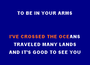 TO BE IN YOUR ARMS

I'VE CROSSED THE OCEANS
TRAVELED MANY LANDS
AND IT'S GOOD TO SEE YOU