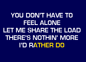 YOU DON'T HAVE TO
FEEL ALONE
LET ME SHARE THE LOAD
THERE'S NOTHIN' MORE
I'D RATHER DO